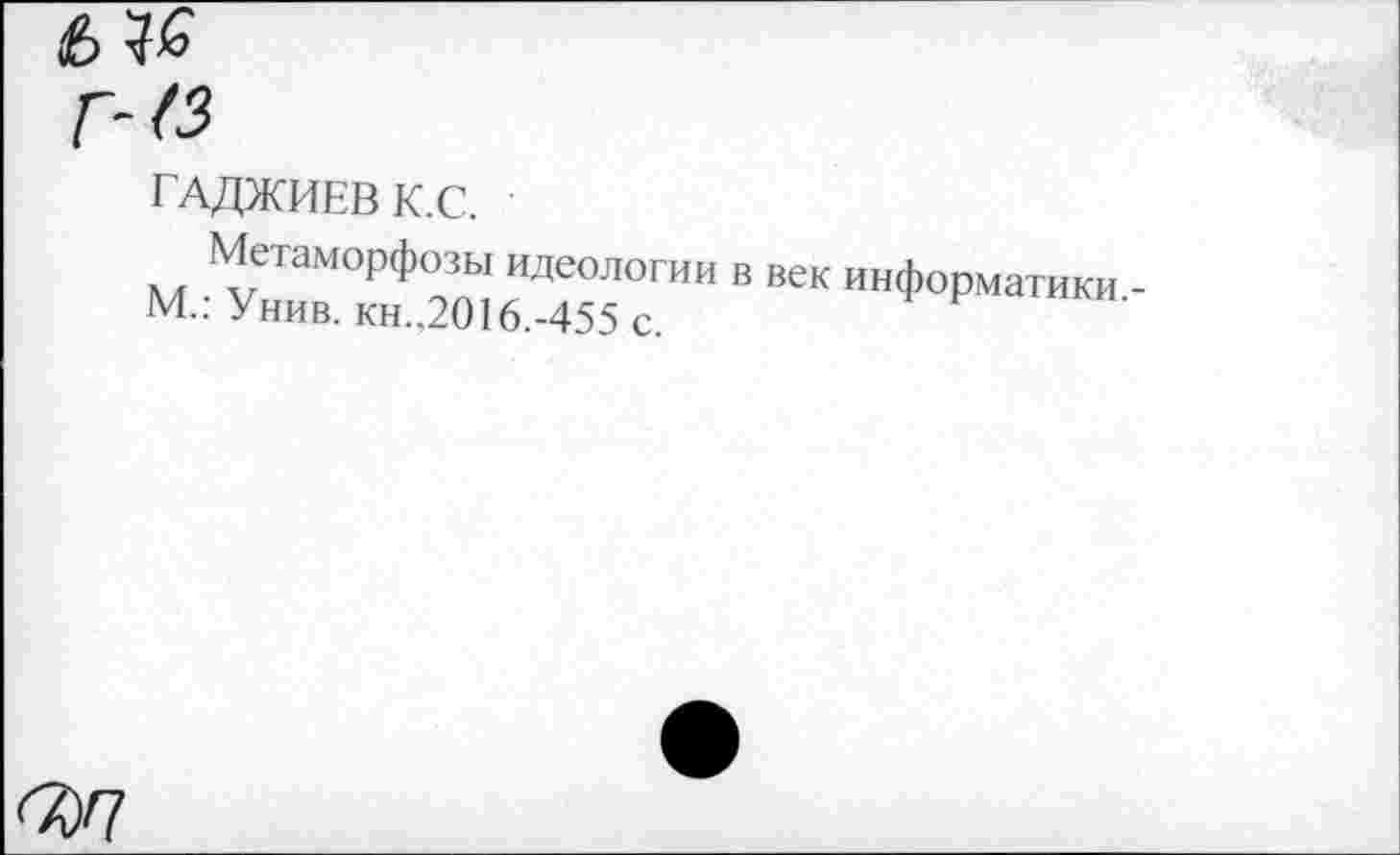 ﻿7)7
ГАДЖИЕВ К.С.
Метаморфозы идеологии в век информатики -М.; Унив. кн.,2016.-455 с.